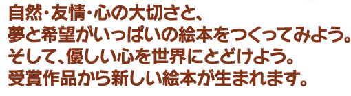 自然･友情･心の大切さと、夢と希望がいっぱいの絵本をつくってみよう。そして、優しい心を世界にとどけよう。受賞作品から新しい絵本が生まれます。