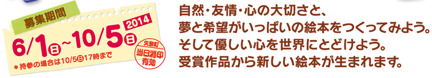 募集期間：2014年6月1日（日）〜10月5日（日） 自然･友情･心の大切さと、夢と希望がいっぱいの絵本をつくってみよう。そして、優しい心を世界にとどけよう。受賞作品から新しい絵本が生まれます。