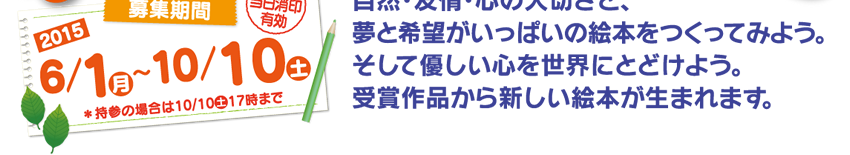 募集期間：2015年6月1日（月）〜10月10日（土） 自然･友情･心の大切さと、夢と希望がいっぱいの絵本をつくってみよう。そして優しい心を世界にとどけよう。受賞作品から新しい絵本が生まれます。