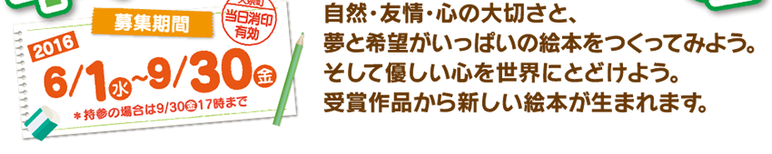募集期間：2016年6月1日（水）〜9月30日（金） 自然･友情･心の大切さと、夢と希望がいっぱいの絵本をつくってみよう。そして優しい心を世界にとどけよう。受賞作品から新しい絵本が生まれます。